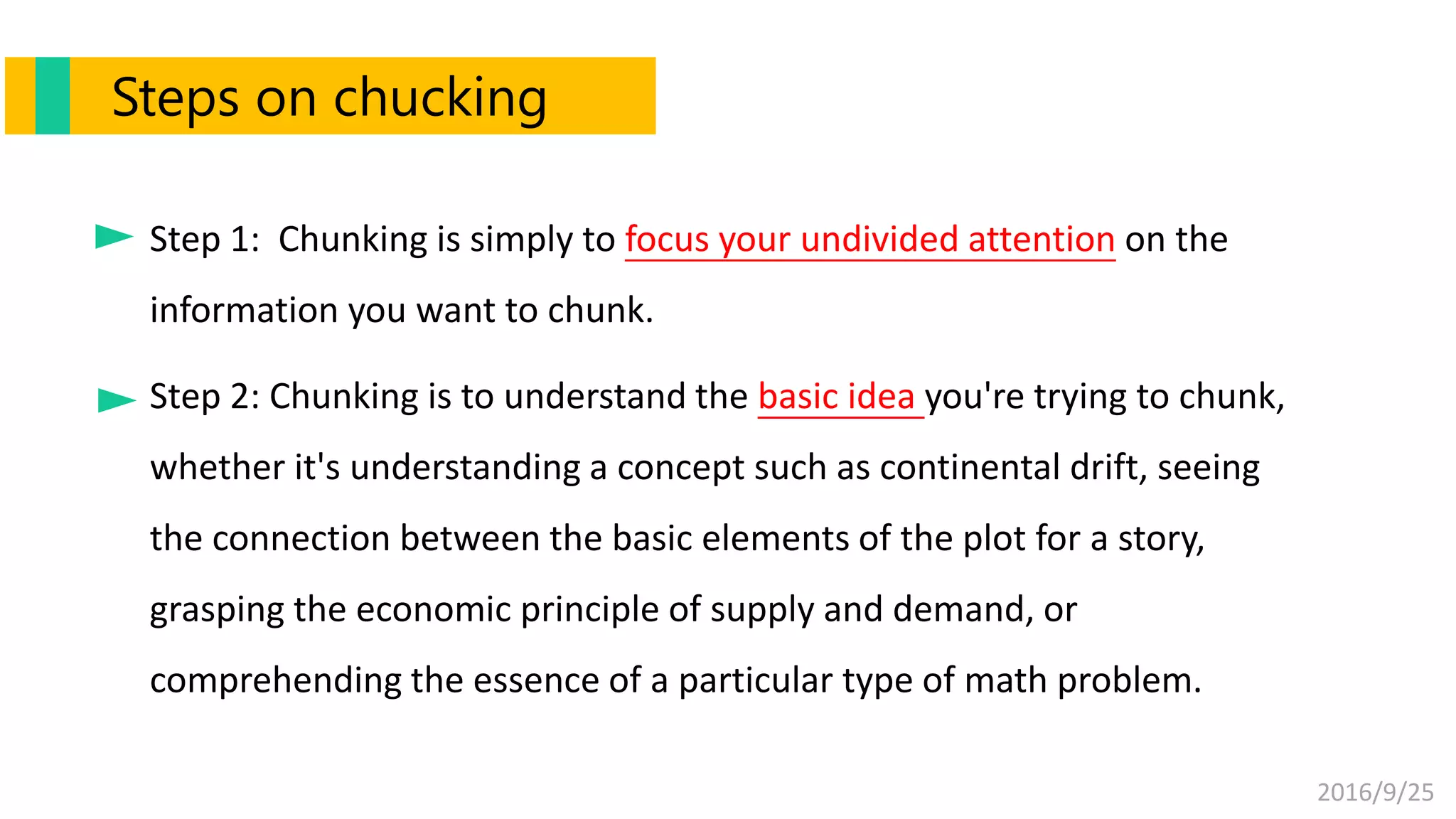 2016/9/25
Step 1: Chunking is simply to focus your undivided attention on the
information you want to chunk.
Step 2: Chunking is to understand the basic idea you're trying to chunk,
whether it's understanding a concept such as continental drift, seeing
the connection between the basic elements of the plot for a story,
grasping the economic principle of supply and demand, or
comprehending the essence of a particular type of math problem.
Steps on chucking
 