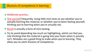 2016/9/25
Deliberate practice.
Test yourself frequently. Using little mini-tests to see whether you're
actually learning the material, or whether you've been fooling yourself,
thinking you're learning when you're actually not.
Recall is actually a form of mini-testing.
Try to avoid depending too much on highlighting, which can fool you
into thinking that the material is going into your brain when it actually
isn't. Mistakes are a good thing to make when you're learning. They
allow you to catch illusions of competence.
Illusions of competence in learning
 