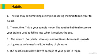 2016/9/25
1. The cue may be something as simple as seeing the first item in your to
do list.
2. The routine. This is your zombie mode. The routine habitual response
your brain is used to falling into when it receives the cue.
3. The reward. Every habit develops and continues because it rewards
us. It gives us an immediate little feeling of pleasure.
4. The belief. Habits have power because of your belief in them.
Habits
 