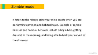 2016/9/25
Zombie mode
It refers to the relaxed state your mind enters when you are
performing common and habitual tasks. Example of zombie
habitual and habitual behavior include riding a bike, getting
dressed in the morning, and being able to back your car out of
the driveway
 
