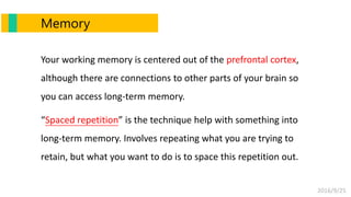 2016/9/25
Memory
Your working memory is centered out of the prefrontal cortex,
although there are connections to other parts of your brain so
you can access long-term memory.
“Spaced repetition” is the technique help with something into
long-term memory. Involves repeating what you are trying to
retain, but what you want to do is to space this repetition out.
 