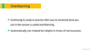 2016/9/25
Overlearning
Continuing to study or practice after you’ve mastered what you
can in the session is called overlearning.
Automatically can indeed be helpful in times of nervousness.
 