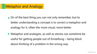 2016/9/25
Metaphor and Analogy
On of the best thing you can not only remember, but to
better understanding a concept is to correct a metaphor and
analogy for it, often the more visual, more better.
Metaphor and analogies, as well as stories can sometime be
useful for getting people out of Einstellung – being block
about thinking of a problem in the wrong way.
 