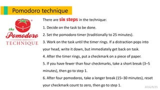 2016/9/25
There are six steps in the technique:
1. Decide on the task to be done.
2. Set the pomodoro timer (traditionally to 25 minutes).
3. Work on the task until the timer rings. If a distraction pops into
your head, write it down, but immediately get back on task.
4. After the timer rings, put a checkmark on a piece of paper.
5. If you have fewer than four checkmarks, take a short break (3–5
minutes), then go to step 1.
6. After four pomodoros, take a longer break (15–30 minutes), reset
your checkmark count to zero, then go to step 1.
Pomodoro technique
 