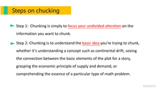2016/9/25
Step 1: Chunking is simply to focus your undivided attention on the
information you want to chunk.
Step 2: Chunking is to understand the basic idea you're trying to chunk,
whether it's understanding a concept such as continental drift, seeing
the connection between the basic elements of the plot for a story,
grasping the economic principle of supply and demand, or
comprehending the essence of a particular type of math problem.
Steps on chucking
 
