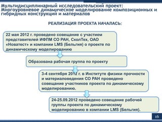 24-25.09.2012 проведено совещание рабочей
группы проекта по динамическому
моделированию в компании LMS (Бельгия).
Мультидисциплинарный исследовательский проект:
Многоуровневое динамическое моделирование композиционных и
гибридных конструкций и материалов
22 мая 2012 г. проведено совещание с участием
представителей ИФПМ СО РАН, СколТех, ОАО
«Новатест» и компании LMS (Бельгия) о проекте по
динамическому моделированию
16
РЕАЛИЗАЦИЯ ПРОЕКТА НАЧАЛАСЬ:
Образована рабочая группа по проекту
3-4 сентября 2012 г. в Институте физики прочности
и материаловедения СО РАН проведено
совещание участников проекта по динамическому
моделированию.
 
