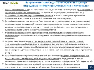 23
Направления прикладных исследований центра
«Передовые конструкции, технологии и материалы»
1. Разработка материалов (в т.ч. композиционных), покрытий и конструкций с возможностью
адаптации к внешним воздействиям (силовым, температурным, частотным и пр.);
2. Разработка технологий неразъемных соединений, в том числе сварки современных
металлических сплавов и композиций, включая слоистые материалы;
3. Разработка комплексных методов сбора данных по технологической и эксплуатационной
повреждаемости конструкций с целью формирования на их основе интегрированных баз
данных, определение остаточного ресурса конструкций, в том числе для материалов с
плакированными слоями и защитными покрытиями;
4. Обеспечения безопасности, эффективности и эксплуатационной технологичности
конструкций из композиционных материалов на основе конструктивно-технологических
способов ;
5. Разработка методологии расчетного определения уровня безопасности конструкций,
учитывающей многофакторные сочетания вероятных повреждений на основе анализа (в
реальном времени) комплексной базы данных, по результатам мониторинга конструкции в
условиях производства и эксплуатации и обеспечивающей возможность прогноза прочности и
ресурса
6. Разработка на основе физико-механических и химических моделей инструментария для
создания электронной (цифровой) модели конструкции и оборудования и нового
поколения систем автоматизированного проектирования с применением CALS технологий;
7. Разработка математических моделей, численных методов и оборудования для
мониторинга состояния конструкций и оценки безопасности их эксплуатации
 