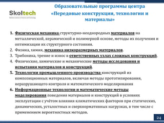 Образовательные программы центра
«Передовые конструкции, технологии и
материалы»
1. Физическая механика структурно-неоднородных материалов на
металлической, керамической и полимерной основе, методы их получения и
оптимизации их структурного состояния.
2. Физика, химия, механика низкоразмерных материалов.
3. Трибоника, трение и износ в ответственных узлах сложных конструкций.
4. Физические, химические и механические методы исследования и
испытания материалов и конструкций.
5. Технологии промышленного производства конструкций из
композиционных материалов, включая методы прототипирования,
неразрушающего контроля и математического моделирования
6. Информационные технологии и математические методы
моделирования поведения материалов и конструкций в условиях
эксплуатации с учётом влияния климатических факторов при статических,
динамических, усталостных и сверхнормативных нагрузках, в том числе с
применением вероятностных методов.
24
 