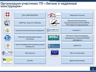 Организации-участники ТП «Легкие и надежные
конструкции»
4
ОПК «ОБОРОНПРОМ» «Вертолеты России»
ЦНИИ им. акад. А.Н. Крылова
Московский авиационно-
технологический институт (МАТИ) -
РГТУ имени К.Э.Циолковского
Томский политехнический университет «Новатест»
Институт электросварки имени
Е.О.Патона
Институт новых углеродных
материалов и технологий (ЗАО
«ИНУМиТ»)
Санкт-Петербургский политехнический
университет
ЦНИИ РТК
LMS, Бельгия ИСС им. Решетнева
СколТех Другие организации
 