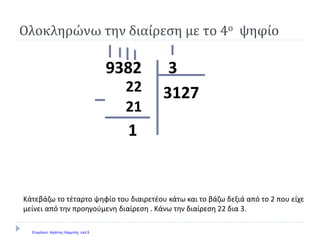39382
3127
1
Κάτεβάζω το τέταρτο ψηφίο του διαιρετέου κάτω και το βάζω δεξιά από το 2 που είχε
μείνει από την προηγούμενη διαίρεση . Κάνω την διαίρεση 22 δια 3.
Ολοκληρώνω την διαίρεση με το 4ο ψηφίο
22
21
Επιμέλεια: Χρήστος Χαρμπής σελ.9
 