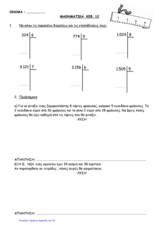 ΟΝΟΜΑ : …………………….
ΜΑΘΗΜΑΤΙΚΑ ΚΕΦ. 12
1. Να κάνω τις παρακάτω διαιρέσεις και τις επαληθεύσεις τους:
2. Προβλήματα
α) Για να φτιάξει ένας ζαχαροπλάστης 8 τάρτες φράουλας, αγόρασε 5 κεσεδάκια φράουλες. Τα
2 κεσεδάκια είχαν από 26 φράουλες και τα άλλα 3 είχαν από 28 φράουλες. Να βρεις πόσες
φράουλες θα έχει καθεμιά από τις τάρτες που θα φτιάξει.
ΛΥΣΗ
ΑΠΑΝΤΗΣΗ: ……………………………………………………………………………………………………………………………………..
β) Η Δ΄ τάξη ενός σχολείου έχει 34 αγόρια και 38 κορίτσια.
Αν παραταχθούν σε τετράδες , πόσες σειρές θα σχηματίσουν;
ΛΥΣΗ
ΑΠΑΝΤΗΣΗ: ……………………………………………………………………………………………………………………………………..
1.024 8324 6 774 9
9.121 7 3.156 6 1.505 5
Επιμέλεια: Χρήστος Χαρμπής σελ.18
 