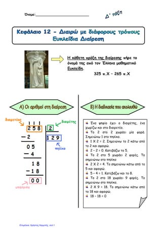 Όνοµα:__________________________
Η κάθετη πράξη της διαίρεσης πήρε το
όνοµά της από τον Έλληνα µαθηµατικό
Ευκλείδη.
325 π.Χ – 265 π.Χ
Ένα ψηφίο έχει ο διαιρέτης, ένα
χωρίζω και στο διαιρετέο.
Το 2 στο 2 χωράει µία φορά.
Σηµειώνω 1 στο πηλίκο.
1 Χ 2 = 2. Σηµειώνω το 2 κάτω από
το 2 και αφαιρώ.
2 – 2 = 0. Κατεβάζω το 5.
Το 2 στο 5 χωράει 2 φορές. Το
σηµειώνω στο πηλίκο
2 Χ 2 = 4. Το σηµειώνω κάτω από το
5 και αφαιρώ.
5 – 4 = 1. Κατεβάζω και το 8.
Το 2 στο 18 χωράει 9 φορές. Το
σηµειώνω στο πηλίκο.
2 Χ 9 = 18. Το σηµειώνω κάτω από
το 18 και αφαιρώ.
18 – 18 = 0
Επιμέλεια: Χρήστος Χαρμπής σελ.1
 