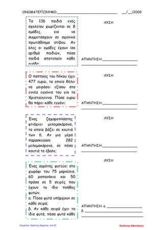 ΟΝΟΜΑΤΕΠΩΝΥΜΟ:_____________________________ __/__/2009
Τα 136 παιδιά ενός
σχολείου χωρίζονται σε 8
ομάδες, για να
συμμετάσχουν σε σχολικό
πρωτάθλημα στίβου. Αν
όλες οι ομάδες έχουν ίσο
αριθμό παιδιών, πόσα
παιδιά αποτελούν κάθε
ομάδα;
ΛΥΣΗ
ΑΠΑΝΤΗΣΗ:_________________
___________________________
Ο παππούς του Νίκου έχει
477 ευρώ, τα οποία θέλει
να μοιράσει εξίσου στα
εννέα εγγόνια του για τα
Χριστούγεννα. Πόσα ευρώ
θα πάρει κάθε εγγόνι;
ΛΥΣΗ
ΑΠΑΝΤΗΣΗ:_________________
___________________________
Ένας ζαχαροπλάστης
φτιάχνει μελομακάρονα,
τα οποία βάζει σε κουτιά
των 6. Αν μια μέρα
παρασκεύασε 282
μελομακάρονα, σε πόσα
κουτιά τα έβαλε;
ΛΥΣΗ
ΑΠΑΝΤΗΣΗ:_________________
___________________________
Ένας αγρότης φυτεύει στο
χωράφι του 75 μαρούλια,
60 ραπανάκια και 50
πράσα σε 5 σειρές που
έχουν το ίδιο πλήθος
φυτών.
α. Πόσα φυτά υπάρχουν σε
κάθε σειρά;
β. Αν κάθε σειρά έχει τα
ίδια φυτά, πόσα φυτά κάθε
θ
ΛΥΣΗ
ΑΠΑΝΤΗΣΗ: α. _________________
β. ____________________________
______________________________
Παλάνης ΑθανάσιοςΕπιμέλεια: Χρήστος Χαρμπής σελ.20
 