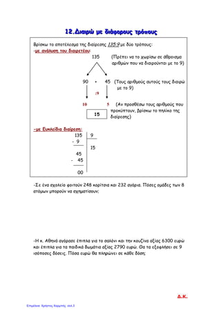 111222...ΔΔΔιιιαααιιιρρρώώώ μμμεεε δδδιιιάάάφφφοοορρροοουυυςςς τττρρρόόόππποοουυυςςς
Βρίσκω το αποτέλεσμα της διαίρεσης 135:9 με δύο τρόπους:
-με ανάλυση του διαιρετέου:
135 (Πρέπει να το χωρίσω σε άθροισμα
αριθμών που να διαιρούνται με το 9)
90 + 45 (Τους αριθμούς αυτούς τους διαιρώ
με το 9)
:9
10 5 (Αν προσθέσω τους αριθμούς που
προκύπτουν, βρίσκω το πηλίκο της
διαίρεσης)
-με Ευκλείδια διαίρεση:
135 9
- 9
15
45
- 45
00
-Σε ένα σχολείο φοιτούν 248 κορίτσια και 232 αγόρια. Πόσες ομάδες των 8
ατόμων μπορούν να σχηματίσουν;
-Η κ. Αθηνά αγόρασε έπιπλα για το σαλόνι και την κουζίνα αξίας 6300 ευρώ
και έπιπλα για τα παιδικά δωμάτια αξίας 2790 ευρώ. Θα τα εξοφλήσει σε 9
ισόποσες δόσεις. Πόσα ευρώ θα πληρώνει σε κάθε δόση;
15
Δ.Κ.
Επιμέλεια: Χρήστος Χαρμπής σελ.3
 