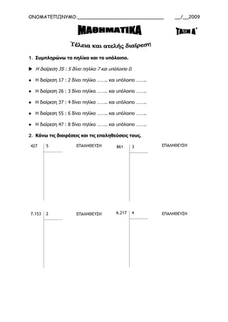 ΟΝΟΜΑΤΕΠΩΝΥΜΟ:______________________________ __/__2009
1. Συμπληρώνω το πηλίκο και το υπόλοιπο.
 Η διαίρεση 35 : 5 δίνει πηλίκο 7 και υπόλοιπο 0.
● Η διαίρεση 17 : 2 δίνει πηλίκο …….. και υπόλοιπο ……..
● Η διαίρεση 26 : 3 δίνει πηλίκο …….. και υπόλοιπο ……..
● Η διαίρεση 37 : 4 δίνει πηλίκο …….. και υπόλοιπο ……..
● Η διαίρεση 55 : 6 δίνει πηλίκο …….. και υπόλοιπο ……..
● Η διαίρεση 47 : 8 δίνει πηλίκο …….. και υπόλοιπο ……..
2. Κάνω τις διαιρέσεις και τις επαληθεύσεις τους.
427 5
7.153 2
861 3
6.217 4
ΕΠΑΛΗΘΕΥΣΗ ΕΠΑΛΗΘΕΥΣΗ
ΕΠΑΛΗΘΕΥΣΗ ΕΠΑΛΗΘΕΥΣΗ
 