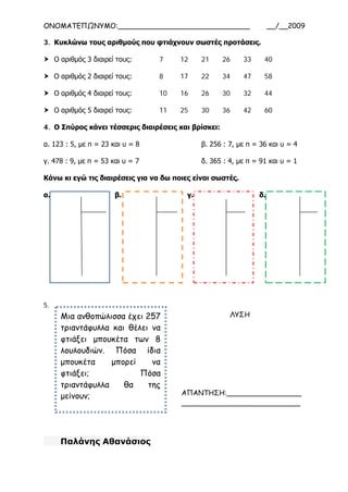 ΟΝΟΜΑΤΕΠΩΝΥΜΟ:______________________________ __/__2009
3. Κυκλώνω τους αριθμούς που φτιάχνουν σωστές προτάσεις.
 Ο αριθμός 3 διαιρεί τους: 7 12 21 26 33 40
 Ο αριθμός 2 διαιρεί τους: 8 17 22 34 47 58
 Ο αριθμός 4 διαιρεί τους: 10 16 26 30 32 44
 Ο αριθμός 5 διαιρεί τους: 11 25 30 36 42 60
4. Ο Σπύρος κάνει τέσσερις διαιρέσεις και βρίσκει:
α. 123 : 5, με π = 23 και υ = 8 β. 256 : 7, με π = 36 και υ = 4
γ. 478 : 9, με π = 53 και υ = 7 δ. 365 : 4, με π = 91 και υ = 1
Κάνω κι εγώ τις διαιρέσεις για να δω ποιες είναι σωστές.
α. β. γ. δ.
5.
Παλάνης Αθανάσιος
Μια ανθοπώλισσα έχει 257
τριαντάφυλλα και θέλει να
φτιάξει μπουκέτα των 8
λουλουδιών. Πόσα ίδια
μπουκέτα μπορεί να
φτιάξει; Πόσα
τριαντάφυλλα θα της
μείνουν;
ΛΥΣΗ
ΑΠΑΝΤΗΣΗ:_________________
___________________________
 