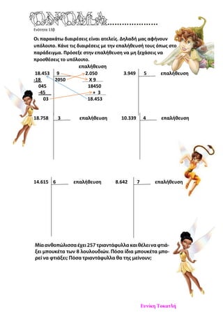 Ενότητα 13β
Οι παρακάτω διαιρέσεις είναι ατελείς. Δηλαδή μας αφήνουν
υπόλοιπο. Κάνε τις διαιρέσεις με την επαλήθευσή τους όπως στο
παράδειγμα. Πρόσεξε στην επαλήθευση να μη ξεχάσεις να
προσθέσεις το υπόλοιπο.
επαλήθευση
18.453 9 2.050 3.949 5 επαλήθευση
-18 2050 Χ 9
045 18450
-45 + 3
03 18.453
18.758 3 επαλήθευση 10.339 4 επαλήθευση
14.615 6 επαλήθευση 8.642 7 επαλήθευση
Ευνίκη Τοκατλή
 