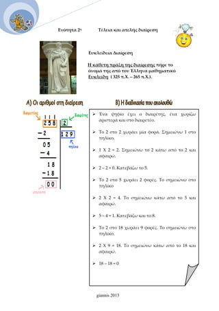 Ενότητα 2η               Τέλεια και ατελής διαίρεση
 
 
     Ευκλείδεια Διαίρεση 
Η κάθετη πράξη της διαίρεσης πήρε το    
                                                     όνομά της από τον Έλληνα μαθηματικό    
                                                     Ευκλείδη  ( 325 π.Χ. – 265 π.Χ.).  
 Ένα  ψηφίο  έχει  ο  διαιρέτης,  ένα  χωρίζω 
αριστερά και στο διαιρετέο. 
 
 Το  2  στο  2  χωράει  μία  φορά.  Σημειώνω  1  στο 
πηλίκο. 
 
 1  Χ  2  =  2.  Σημειώνω  το  2  κάτω  από  το  2  και 
αφαιρώ. 
 
 2 – 2 = 0. Κατεβάζω το 5. 
 
 Το  2  στο  5  χωράει  2  φορές.  Το  σημειώνω  στο 
πηλίκο 
 
 2  Χ  2  =  4.  Το  σημειώνω  κάτω  από  το  5  και 
αφαιρώ. 
 
 5 – 4 = 1. Κατεβάζω και το 8. 
 
 Το 2 στο 18 χωράει 9 φορές. Το σημειώνω στο 
πηλίκο. 
 
 2  Χ  9  =  18.  Το  σημειώνω  κάτω  από  το  18  και 
αφαιρώ. 
 
 18 – 18 = 0 
giannis 2013
 