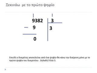 Ξεκινάω με το πρώτο ψηφίο
39382
39
0
Επειδή ο διαιρέτης αποτελείται από ένα ψηφίο θα κάνω την διαίρεση μόνο με το
πρώτο ψηφίο του διαιρετέου . Δηλαδή 9 διά 3.
 