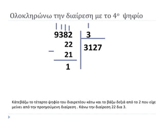 39382
3127
1
Κάτεβάζω το τέταρτο ψηφίο του διαιρετέου κάτω και το βάζω δεξιά από το 2 που είχε
μείνει από την προηγούμενη διαίρεση . Κάνω την διαίρεση 22 δια 3.
Ολοκληρώνω την διαίρεση με το 4ο ψηφίο
22
21
 