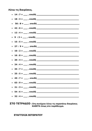 Λύνω τις διαιρέσεις.
• 14 : 7 = ___ , επειδή ________________________________
• 18 : 3 = ___ , επειδή ________________________________
• 56 : 8 = ___ , επειδή ________________________________
• 42 : 6 = ___ , επειδή ________________________________
• 12 : 4 = ___ , επειδή ________________________________
• 9 : 3 = ___ , επειδή ________________________________
• 15 : 5 = ___ , επειδή ________________________________
• 27 : 9 = ___ , επειδή ________________________________
• 10 : 2 = ___ , επειδή ________________________________
• 16 : 8 = ___ , επειδή ________________________________
• 20 : 4 = ___ , επειδή ________________________________
• 24 : 4 = ___ , επειδή ________________________________
• 35 : 7 = ___ , επειδή ________________________________
• 25 : 5 = ___ , επειδή ________________________________
• 49 : 7 = ___ , επειδή ________________________________
• 63 : 9 = ___ , επειδή ________________________________
• 21 : 3 = ___ , επειδή ________________________________
• 54 : 6 = ___ , επειδή ________________________________
• 32 : 4 = ___ , επειδή ________________________________
ΣΤΟ ΤΕΤΡΑΔΙΟ : Στη συνέχεια λύνω τις παραπάνω διαιρέσεις
ΚΑΘΕΤΑ όπως στο παράδειγμα.
ΕΥΑΓΓΕΛΙΑ ΒΙΤΩΡΑΤΟΥ
 