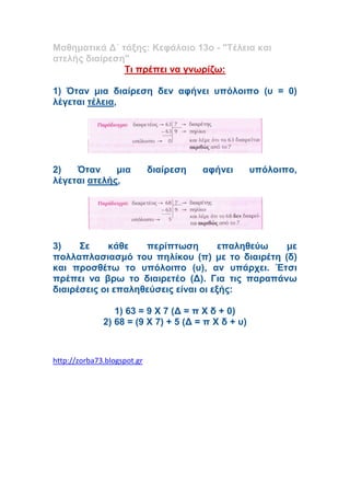 Μαθηματικά Δ΄ τάξης: Κεφάλαιο 13ο - "Τέλεια και
ατελής διαίρεση"
Τι πρέπει να γνωρίζω:
1) Όταν μια διαίρεση δεν αφήνει υπόλοιπο (υ = 0)
λέγεται τέλεια,
2) Όταν μια διαίρεση αφήνει υπόλοιπο,
λέγεται ατελής,
3) Σε κάθε περίπτωση επαληθεύω με
πολλαπλασιασμό του πηλίκου (π) με το διαιρέτη (δ)
και προσθέτω το υπόλοιπο (υ), αν υπάρχει. Έτσι
πρέπει να βρω το διαιρετέο (Δ). Για τις παραπάνω
διαιρέσεις οι επαληθεύσεις είναι οι εξής:
1) 63 = 9 Χ 7 (Δ = π Χ δ + 0)
2) 68 = (9 Χ 7) + 5 (Δ = π Χ δ + υ)
http://zorba73.blogspot.gr
 