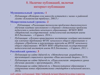 8. Наличие публикаций, включая
интернет-публикации
Муниципальный уровень: 1
• Публикация «История села навсегда останется с нами» в районной
газете «Ельниковская трибуна», 20015 г
Межрегиональный уровень: 2
• Публикация: «Реализация технологии проблемно-диалогического
обучения младших школьников» в сборнике «Актуальные проблемы
педагогики и методики начального образования». ФГБОУ ВПО
«Мордовский государственный педагогический институт имени
М.Е.Евсевьева», г.Саранск, 2014 г.
• Публикация: «Духовно-нравственное воспитание младших школьников
как ключевое требование ФГОС начального общего образования» в
сборнике «Проблемы и перспективы перехода на ФГОС начального
общего образования». ФГБОУ ВПО «Мордовский государственный
педагогический институт имени М.Е.Евсевьева», г.Саранск, 2011 г.
Российский уровень: 3
• Публикация на сайте Infourok.ru. «Методическая разработка с
презентацией социального проекта «Наш школьный дворик», 2015г.
• Публикация на сайте Infourok.ru. «План-конспект открытого урока
обучения грамоте с презентацией», 2015г.
• Публикация на сайте Infourok.ru. «Этнокультурное образование в
содержании новых образовательных стандартов в начальной школе»,
2015г.
web–адрес публикаций: http://infourok.ru/user/zhuravleva-nina-ivanovna
 