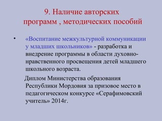 9. Наличие авторских
программ , методических пособий
• «Воспитание межкультурной коммуникации
у младших школьников» - разработка и
внедрение программы в области духовно-
нравственного просвещения детей младшего
школьного возраста.
Диплом Министерства образования
Республики Мордовия за призовое место в
педагогическом конкурсе «Серафимовский
учитель» 2014г.
 
