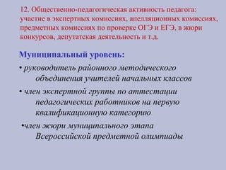 12. Общественно-педагогическая активность педагога:
участие в экспертных комиссиях, апелляционных комиссиях,
предметных комиссиях по проверке ОГЭ и ЕГЭ, в жюри
конкурсов, депутатская деятельность и т.д.
Муниципальный уровень:
• руководитель районного методического
объединения учителей начальных классов
• член экспертной группы по аттестации
педагогических работников на первую
квалификационную категорию
•член жюри муниципального этапа
Всероссийской предметной олимпиады
 