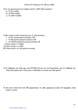 Ενότητα 14 «Διαιρώ με 10, 100 και 1.000»
1) Σε ένα χαρτοπωλείο ένα τετράδιο κοστίζει 1,35€. Πόσο κοστίζουν!
a) Τα 10 τετράδια;
b) Τα 100 τετράδια;
c) Τα 1.000 τετράδια;
2) Μία εταιρία κινητής τηλεφωνίας έχει τις εξής χρεώσεις:
• Τα 10 εικονομηνύματα κοστίζουν 3,9€
• Τα 100 γραπτά μηνύματα κοστίζουν 11€
• Τα 1.000 δευτερόλεπτα ομιλίας κοστίζουν 4€
I.Πόσο κοστίζει το 1 MMS;
II.Πόσο κοστίζει το 1 SMS;
III.Πόσο κοστίζει το 1 δευτερόλεπτο ομιλίας;
3) Ο πληθυσμός της πόλης μας είναι 573.940 κάτοικοι και είναι δεκαπλάσιος από τον πληθυσμό της
πόλης δέκα χρόνια πριν. Ποιος ήταν ο πληθυσμός της πόλης πριν δέκα χρόνια;
4) Ένα κολιέ αποτελείται από 100 μαργαριτάρια. Αν κάθε μαργαριτάρι ζυγίζει 0,5 γραμμάρια, πόσο
ζυγίζει το κολιέ;
Α-I
Επιμέλεια: Χρήστος Χαρμπής σελ.11
 