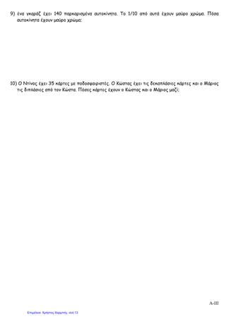 9) ένα γκαράζ έχει 140 παρκαρισμένα αυτοκίνητα. Το 1/10 από αυτά έχουν μαύρο χρώμα. Πόσα
αυτοκίνητα έχουν μαύρο χρώμα;
10) Ο Ντίνος έχει 35 κάρτες με ποδοσφαιριστές. Ο Κώστας έχει τις δεκαπλάσιες κάρτες και ο Μάριος
τις διπλάσιες από τον Κώστα. Πόσες κάρτες έχουν ο Κώστας και ο Μάριος μαζί;
Α-III
Επιμέλεια: Χρήστος Χαρμπής σελ.13
 