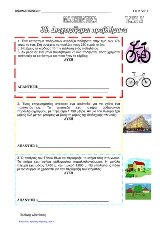 ΟΝΟΜΑΤΕΠΩΝΥΜΟ: _____________________________________________ 13/11/2012
Παλάνης Αθανάσιος
1. Ένα κατάστηµα ποδηλάτων αγοράζει ποδήλατα στην τιµή των 176
ευρώ το ένα. Στη συνέχεια τα πουλάει προς 230 ευρώ το ένα.
α. Να βρεις το κέρδος από την πώληση ενός ποδηλάτου.
β. Αν µέσα σε ένα µήνα πουλήθηκαν 25 ίδια ποδήλατα, πόσα χρήµατα
εισέπραξε το κατάστηµα και ποιο ήταν το κέρδος;
ΛΥΣΗΛΥΣΗΛΥΣΗΛΥΣΗ
ΑΠΑΝΤΗΣΗ:___________________________________ΑΠΑΝΤΗΣΗ:___________________________________ΑΠΑΝΤΗΣΗ:___________________________________ΑΠΑΝΤΗΣΗ:_______________________________________________________________________
________________________________________________________________________________________________________________________________________________________________________________________________________________________________
2. Ένας επιχειρηµατίας αγόρασε ένα οικόπεδο για να χτίσει ένα
πολυκατάστηµα. Το οικόπεδο έχει σχήµα ορθογωνίου
παραλληλογράµµου, µε περίµετρο 1.790 µέτρα. Αν µία του πλευρά έχει
µήκος 528 µέτρα, µπορείς να βρεις το µήκος της διαδοχικής πλευράς;
ΛΥΣΗΛΥΣΗΛΥΣΗΛΥΣΗ
ΑΠΑΝΤΗΣΗ:_______ΑΠΑΝΤΗΣΗ:_______ΑΠΑΝΤΗΣΗ:_______ΑΠΑΝΤΗΣΗ:_______________________________________________________________________________________________________________________________________________________________
3. Ο πατέρας του Τάσου θέλει να περιφράξει το κτήµα τους στο χωριό.
Το κτήµα έχει σχήµα ορθογωνίου παραλληλογράµµου. Η µεγάλη
πλευρά έχει µήκος 1.486 µ. και η µικρή 1.095 µ. Να υπολογίσεις πόσα
µέτρα σύρµα θα χρειαστεί για την περίφραξη του κτήµατος.
ΛΥΣΗΛΥΣΗΛΥΣΗΛΥΣΗ
ΑΠΑΝΤΗΣΗ:____________________________________________ΑΠΑΝΤΗΣΗ:____________________________________________ΑΠΑΝΤΗΣΗ:____________________________________________ΑΠΑΝΤΗΣΗ:____________________________________________
Επιμέλεια: Χρήστος Χαρμπής σελ.4
 