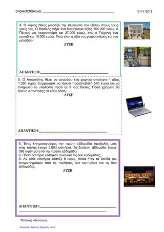 ΟΝΟΜΑΤΕΠΩΝΥΜΟ: _____________________________________________ 13/11/2012
Παλάνης Αθανάσιος
Παλάνης Αθανάσιος
4. Ο κύριος Νίκος µοιράζει την περιουσία του εξίσου στους τρεις
γιους του. Ο Βασίλης πήρε ένα διαµέρισµα αξίας 155.000 ευρώ, ο
Πέτρος µια γκαρσονιέρα και 37.000 ευρώ, ενώ ο Γιώργος ένα
µαγαζί και 18.000 ευρώ. Ποια είναι η αξία της γκαρσονιέρας και του
µαγαζιού;
ΛΥΣΗΛΥΣΗΛΥΣΗΛΥΣΗ
ΑΠΑΝΤΗΣΗ:__________________________ΑΠΑΝΤΗΣΗ:__________________________ΑΠΑΝΤΗΣΗ:__________________________ΑΠΑΝΤΗΣΗ:______________________________________________________________________________________
5. Ο Αποστόλης θέλει να αγοράσει ένα φορητό υπολογιστή αξίας
1.350 ευρώ. Συµφώνησε να δώσει προκαταβολή 580 ευρώ και να
πληρώσει το υπόλοιπο ποσό σε 5 ίσες δόσεις. Πόσα χρήµατα θα
δίνει ο Αποστόλης σε κάθε δόση;
ΛΥΣΗΛΥΣΗΛΥΣΗΛΥΣΗ
ΑΠΑΝΤΗΣΗ:_____ΑΠΑΝΤΗΣΗ:_____ΑΠΑΝΤΗΣΗ:_____ΑΠΑΝΤΗΣΗ:_____________________________________________________________________________________________________________________________________________________
6. Ένας κινηµατογράφος την πρώτη εβδοµάδα προβολής µιας
νέας ταινίας έκοψε 3.683 εισιτήρια. Τη δεύτερη εβδοµάδα έκοψε
396 λιγότερα από την πρώτη εβδοµάδα.
α. Πόσα εισιτήρια κόπηκαν συνολικά τις δύο εβδοµάδες;
β. Αν κάθε εισιτήριο κόστιζε 8 ευρώ, πόσα ήταν τα έσοδα του
κινηµατογράφου από τις πωλήσεις των εισιτηρίων και τις δύο
εβδοµάδες;
ΛΥΣΗΛΥΣΗΛΥΣΗΛΥΣΗ
ΑΠΑΝΤΗΣΗ:______________________________________ΑΠΑΝΤΗΣΗ:______________________________________ΑΠΑΝΤΗΣΗ:______________________________________ΑΠΑΝΤΗΣΗ:______________________________________________________________________
____________________________________________________________________________________________________________________________________________________________________________________________________________________
Επιμέλεια: Χρήστος Χαρμπής σελ.5
 