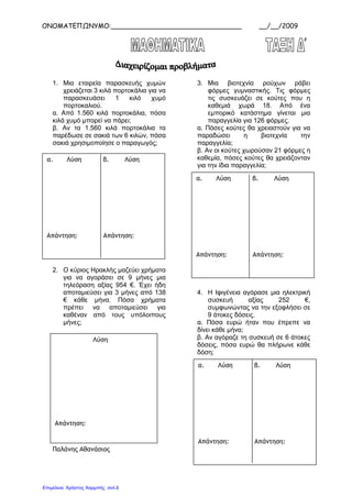 ΟΝΟΜΑΤΕΠΩΝΥΜΟ:________________________________ __/__/2009
1. Μια εταιρεία παρασκευής χυµών
χρειάζεται 3 κιλά πορτοκάλια για να
παρασκευάσει 1 κιλό χυµό
πορτοκαλιού.
α. Από 1.560 κιλά πορτοκάλια, πόσα
κιλά χυµό µπορεί να πάρει;
β. Αν τα 1.560 κιλά πορτοκάλια τα
παρέδωσε σε σακιά των 6 κιλών, πόσα
σακιά χρησιµοποίησε ο παραγωγός;
2. Ο κύριος Ηρακλής µαζεύει χρήµατα
για να αγοράσει σε 9 µήνες µια
τηλεόραση αξίας 954 €. Έχει ήδη
αποταµιεύσει για 3 µήνες από 138
€ κάθε µήνα. Πόσα χρήµατα
πρέπει να αποταµιεύσει για
καθέναν από τους υπόλοιπους
µήνες;
Παλάνης Αθανάσιος
3. Μια βιοτεχνία ρούχων ράβει
φόρµες γυµναστικής. Τις φόρµες
τις συσκευάζει σε κούτες που η
καθεµιά χωρά 18. Από ένα
εµπορικό κατάστηµα γίνεται µια
παραγγελία για 126 φόρµες.
α. Πόσες κούτες θα χρειαστούν για να
παραδώσει η βιοτεχνία την
παραγγελία;
β. Αν οι κούτες χωρούσαν 21 φόρµες η
καθεµία, πόσες κούτες θα χρειάζονταν
για την ίδια παραγγελία;
4. Η Ιφιγένεια αγόρασε µια ηλεκτρική
συσκευή αξίας 252 €,
συµφωνώντας να την εξοφλήσει σε
9 άτοκες δόσεις.
α. Πόσα ευρώ ήταν που έπρεπε να
δίνει κάθε µήνα;
β. Αν αγόραζε τη συσκευή σε 6 άτοκες
δόσεις, πόσα ευρώ θα πλήρωνε κάθε
δόση;
α. Λύση β. Λύση
Απάντηση: Απάντηση:
Λύση
Απάντηση:
α. Λύση β. Λύση
Απάντηση: Απάντηση:
α. Λύση β. Λύση
Απάντηση: Απάντηση:
Επιμέλεια: Χρήστος Χαρμπής σελ.6
 