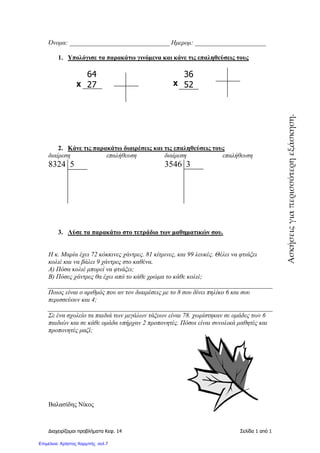 ∆ιαχειρίζοµαι προβλήµατα Κεφ. 14 Σελίδα 1 από 1
Όνοµα: _______________________________ Ηµεροµ: ______________________
1. Υπολόγισε τα παρακάτω γινόµενα και κάνε τις επαληθεύσεις τους
64 36
27 52
2. Κάνε τις παρακάτω διαιρέσεις και τις επαληθεύσεις τους
διαίρεση επαλήθευση διαίρεση επαλήθευση
8324 5 3546 3
3. Λύσε τα παρακάτω στο τετράδιο των µαθηµατικών σου.
Η κ. Μαρία έχει 72 κόκκινες χάντρες. 81 κίτρινες, και 99 λευκές. Θέλει να φτιάξει
κολιέ και να βάλει 9 χάντρες στο καθένα.
Α) Πόσα κολιέ µπορεί να φτιάξει;
Β) Πόσες χάντρες θα έχει από το κάθε χρώµα το κάθε κολιέ;
Ποιος είναι ο αριθµός που αν τον διαιρέσεις µε το 8 σου δίνει πηλίκο 6 και σου
περισσεύουν και 4;
Σε ένα σχολείο τα παιδιά των µεγάλων τάξεων είναι 78. χωρίστηκαν σε οµάδες των 6
παιδιών και σε κάθε οµάδα υπήρχαν 2 προπονητές. Πόσοι είναι συνολικά µαθητές και
προπονητές µαζί;
Βαλασίδης Νίκος
Χ Χ
Ασκήσειςγιαπερισσότερηεξάσκηση.
Επιμέλεια: Χρήστος Χαρμπής σελ.7
 
