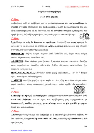 1ο
Δ/Σ ΝΙΚΑΙΑΣ Γ’ ΤΑΞΗ
Β.Γ
Πώςλύνουμεέναπρόβλημα;
Με 4 απλά βήματα
1ο
βήμα:
Διαβάζουμε καλά το πρόβλημα για να το κατανοήσουμε και υπογραμμίζουμε τα
γνωστά στοιχεία (δεδομένα) του προβλήματος, δηλαδή τις πληροφορίες που μας
είναι απαραίτητες για να το λύσουμε, και τα άγνωστα στοιχεία (ζητούμενα) του
προβλήματος, δηλαδή τις ερωτήσεις στις οποίες πρέπει να απαντήσουμε.
2ο
βήμα:
Σχεδιάζουμε το πώς θα λύσουμε το πρόβλημα. Αποφασίζουμε ποιες πράξεις θα
κάνουμε για να λύσουμε το πρόβλημα. Λέξεις-φράσεις κλειδιά που μας οδηγούν
στην επιλογή των σωστών πράξεων είναι:
ΠΡΟΣΘΕΣΗ: παίρνω ακόμα, αυξάνω κατά, καταθέτω και, βάζω, θέλω ακόμη,
ενώνω, συγκεντρώνω, εισπράττω κ.α.
ΑΦΑΙΡΕΣΗ: δίνω, ξοδεύω, μου έμειναν, λιγοστεύω, μειώνω, ελαττώνω, διαφέρω
κατά, συμπληρώνω, αδειάζω, αδυνατίζω, βγάζω, διαγράφω, καταναλώνω, έχω
έκπτωση, υπόλοιπο κ.α.
ΠΟΛΛΑΠΛΑΣΙΑΣΜΟΣ: πενταπλό, πέντε φορές μεγαλύτερο…, αν το 1 πράγμα
έχει… πόσα έχουν 5 ίδια πράγματα;
ΔΙΑΙΡΕΣΗ: μοιράζω, χωρίζω, τέμνω, κόβω σε… ίσα μέρη, κατανέμω ισότιμα, πόσες
φορές χωράει…, πόσες συσκευασίες χρειάζονται…, πόσες ομάδες θα σχηματίσω…
κ.α.
3ο
βήμα:
Εκτελούμε τις πράξεις με προσοχή και καταγράφουμε σε κάθε αποτέλεσμα τι είναι
αυτό που βρήκαμε. Αν οι τιμές του προβλήματος μας περιγράφονται με
διαφορετικές μονάδες μέτρησης, μετατρέπουμε αυτές σε μία μονάδα μέτρησης
(αυτή που μας συμφέρει).
4ο
βήμα:
Απαντούμε στο πρόβλημα και εκτιμούμε αν η απάντησή μας φαίνεται λογική. Αν
δεν φαίνεται, ελέγχουμε τη διαδικασία επίλυσης, κάνοντας τις επαληθεύσεις των
πράξεων μας...
ΒΑΣΙΛΗΣ ΓΕΩΡΓΑΚΟΠΟΥΛΟΣ
Επιμέλεια: Χρήστος Χαρμπής σελ.9
 