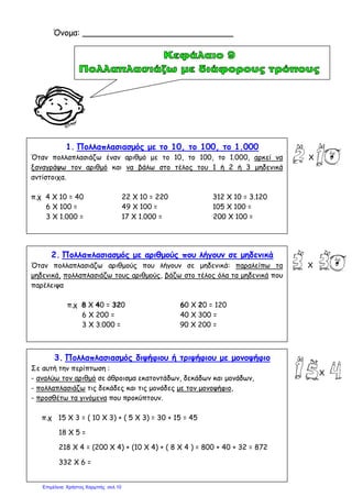 1. Πολλαπλασιασμός με το 10, το 100, το 1.000
Όταν πολλαπλασιάζω έναν αριθμό με το 10, το 100, το 1.000, αρκεί να
ξαναγράψω τον αριθμό και να βάλω στο τέλος του 1 ή 2 ή 3 μηδενικά
αντίστοιχα.
π.χ 4 Χ 10 = 40 22 Χ 10 = 220 312 Χ 10 = 3.120
6 Χ 100 = 49 Χ 100 = 105 Χ 100 =
3 Χ 1.000 = 17 Χ 1.000 = 200 Χ 100 =
2. Πολλαπλασιασμός με αριθμούς που λήγουν σε μηδενικά
Όταν πολλαπλασιάζω αριθμούς που λήγουν σε μηδενικά: παραλείπω τα
μηδενικά, πολλαπλασιάζω τους αριθμούς, βάζω στο τέλος όλα τα μηδενικά που
παρέλειψα
π.χ 8 Χ 40 = 320 60 Χ 20 = 120
6 Χ 200 = 40 Χ 300 =
3 Χ 3.000 = 90 Χ 200 =
3. Πολλαπλασιασμός διψήφιου ή τριψήφιου με μονοψήφιο
Σε αυτή την περίπτωση :
- αναλύω τον αριθμό σε άθροισμα εκατοντάδων, δεκάδων και μονάδων,
- πολλαπλασιάζω τις δεκάδες και τις μονάδες με τον μονοψήφιο,
- προσθέτω τα γινόμενα που προκύπτουν.
π.χ 15 Χ 3 = ( 10 Χ 3) + ( 5 Χ 3) = 30 + 15 = 45
18 Χ 5 =
218 Χ 4 = (200 Χ 4) + (10 Χ 4) + ( 8 Χ 4 ) = 800 + 40 + 32 = 872
332 Χ 6 =
Όνομα: _____________________________
Χ
Χ
Χ
Επιμέλεια: Χρήστος Χαρμπής σελ.10
 