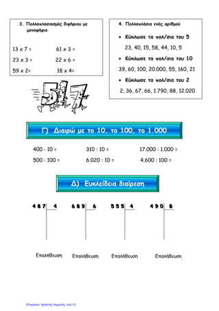 400 : 10 = 310 : 10 = 17.000 : 1.000 =
500 : 100 = 6.020 : 10 = 4.600 : 100 =
444 888 777 444
Επαλήθευση
666 888 999 666
Επαλήθευση
555 555 555 444
Επαλήθευση
444 999 000 888
Επαλήθευση
3. Πολλαπλασιασµός διψήφιου µε
µονοψήφιο
13 x 7 = 61 x 3 =
23 x 3 = 22 x 6 =
59 x 2= 18 x 4=
4. Πολλαπλάσια ενός αριθµού
• Κύκλωσε τα πολ/σια του 5
23, 40, 15, 58, 44, 10, 5
• Κύκλωσε τα πολ/σια του 10
39, 60, 100, 20.000, 55, 160, 21
• Κύκλωσε τα πολ/σια του 2
2, 36, 67, 66, 1.790, 88, 12.020
Γ) Διαιρώ µε το 10, το 100, το 1.000
Δ) Ευκλείδεια διαίρεση
Επιμέλεια: Χρήστος Χαρμπής σελ.13
 