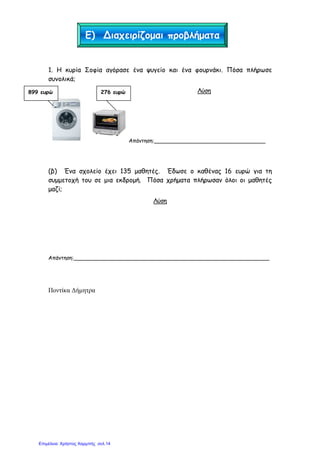 1. Η κυρία Σοφία αγόρασε ένα ψυγείο και ένα φουρνάκι. Πόσα πλήρωσε
συνολικά;
Λύση
‘
Απάντηση:_________________________________
(β) Ένα σχολείο έχει 135 µαθητές. Έδωσε ο καθένας 16 ευρώ για τη
συµµετοχή του σε µια εκδροµή. Πόσα χρήµατα πλήρωσαν όλοι οι µαθητές
µαζί;
Λύση
Απάντηση:__________________________________________________________
Ποντίκα ∆ήµητρα
Ε) Διαχειρίζοµαι προβλήµατα
899 ευρώ 276 ευρώ
Επιμέλεια: Χρήστος Χαρμπής σελ.14
 