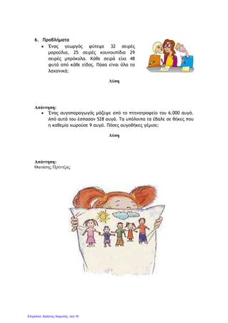 6. Προβλήµατα
• Ένας γεωργός φύτεψε 32 σειρές
µαρούλια, 25 σειρές κουνουπίδια 29
σειρές µπρόκολα. Κάθε σειρά είχε 48
φυτά από κάθε είδος. Πόσα είναι όλα τα
λαχανικά;
Λύση
Απάντηση:
• Ένας αυγοπαραγωγός µάζεψε από το πτηνοτροφείο του 6.000 αυγά.
Από αυτά του έσπασαν 528 αυγά. Τα υπόλοιπα τα έβαλε σε θήκες που
η καθεµία χωρούσε 9 αυγά. Πόσες αυγοθήκες γέµισε;
Λύση
Απάντηση:
Θανάσης Πρέντζας
Επιμέλεια: Χρήστος Χαρμπής σελ.16
 