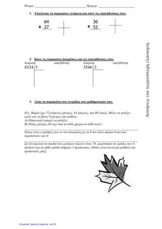 Όνοµα: _______________________________
1. Υπολόγισε τα παρακάτω
64
27
2. Κάνε τις παρακάτω
διαίρεση επαλήθευση
8324 5
3. Λύσε τα παρακάτω
Η κ. Μαρία έχει 72 κόκκινες
κολιέ και να βάλει 9 χάντρες
Α) Πόσα κολιέ µπορεί να φτιά
Β) Πόσες χάντρες θα έχει από
Ποιος είναι ο αριθµός που αν
περισσεύουν και 4;
Σε ένα σχολείο τα παιδιά των
παιδιών και σε κάθε οµάδα υπήρχαν
προπονητές µαζί;
Χ
: _______________________________ Ηµεροµ: ______________________
Υπολόγισε τα παρακάτω γινόµενα και κάνε τις επαληθεύσεις τους
36
52
παρακάτω διαιρέσεις και τις επαληθεύσεις τους
επαλήθευση διαίρεση επαλήθευση
3546 3
παρακάτω στο τετράδιο των µαθηµατικών σου.
κόκκινες χάντρες. 81 κίτρινες, και 99 λευκές. Θέλει να
χάντρες στο καθένα.
µπορεί να φτιάξει;
θα έχει από το κάθε χρώµα το κάθε κολιέ;
αριθµός που αν τον διαιρέσεις µε το 8 σου δίνει πηλίκο 6 και
παιδιά των µεγάλων τάξεων είναι 78. χωρίστηκαν σε οµάδες
οµάδα υπήρχαν 2 προπονητές. Πόσοι είναι συνολικά µαθητές
Χ
: ______________________
επαληθεύσεις τους
επαλήθευση
Θέλει να φτιάξει
πηλίκο 6 και σου
χωρίστηκαν σε οµάδες των 6
συνολικά µαθητές και Ασκήσειςγιαπερισσότερηεξάσκηση.
Επιμέλεια: Χρήστος Χαρμπής σελ.18
 
