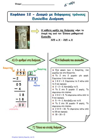 Όνοµα:__________________________
Η κάθετη πράξη της διαίρεσης πήρε το
όνοµά της από τον Έλληνα µαθηµατικό
Ευκλείδη.
325 π.Χ – 265 π.Χ
Ένα ψηφίο έχει ο διαιρέτης, ένα
χωρίζω και στο διαιρετέο.
Το 2 στο 2 χωράει µία φορά.
Σηµειώνω 1 στο πηλίκο.
1 Χ 2 = 2. Σηµειώνω το 2 κάτω από
το 2 και αφαιρώ.
2 – 2 = 0. Κατεβάζω το 5.
Το 2 στο 5 χωράει 2 φορές. Το
σηµειώνω στο πηλίκο
2 Χ 2 = 4. Το σηµειώνω κάτω από το
5 και αφαιρώ.
5 – 4 = 1. Κατεβάζω και το 8.
Το 2 στο 18 χωράει 9 φορές. Το
σηµειώνω στο πηλίκο.
2 Χ 9 = 18. Το σηµειώνω κάτω από
το 18 και αφαιρώ.
18 – 18 = 0
Επιμέλεια: Χρήστος Χαρμπής σελ.19
 