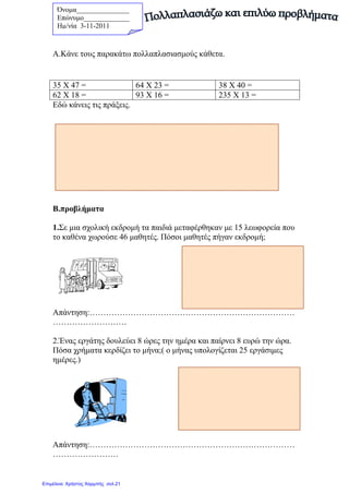 Όνοµα_______________
Επώνυµο_____________
Hµ/νία 3-11-2011
Α.Κάνε τους παρακάτω πολλαπλασιασµούς κάθετα.
Εδώ κάνεις τις πράξεις.
Β.προβλήµατα
1.Σε µια σχολική εκδροµή τα παιδιά µεταφέρθηκαν µε 15 λεωφορεία που
το καθένα χωρούσε 46 µαθητές. Πόσοι µαθητές πήγαν εκδροµή;
Απάντηση:…………………………………………………………………
………………………
2.Ένας εργάτης δουλεύει 8 ώρες την ηµέρα και παίρνει 8 ευρώ την ώρα.
Πόσα χρήµατα κερδίζει το µήνα;( ο µήνας υπολογίζεται 25 εργάσιµες
ηµέρες.)
Απάντηση:…………………………………………………………………
……………………
35 Χ 47 = 64 Χ 23 = 38 Χ 40 =
62 Χ 18 = 93 Χ 16 = 235 Χ 13 =
Επιμέλεια: Χρήστος Χαρμπής σελ.21
 