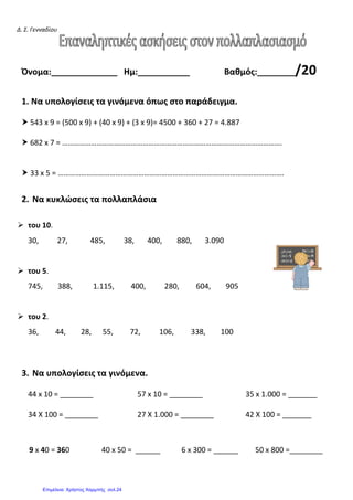 Δ. Σ. Γενναδίου
Όνομα:______________ Ημ:___________ Βαθμός:________/20
1. Να υπολογίσεις τα γινόμενα όπως στο παράδειγμα.
543 x 9 = (500 x 9) + (40 x 9) + (3 x 9)= 4500 + 360 + 27 = 4.887
682 x 7 = …………………………………………………………………………………………………….
33 x 5 = ……………………………………………………………………………………………………….
2. Να κυκλώσεις τα πολλαπλάσια
του 10.
30, 27, 485, 38, 400, 880, 3.090
του 5.
745, 388, 1.115, 400, 280, 604, 905
του 2.
36, 44, 28, 55, 72, 106, 338, 100
3. Να υπολογίσεις τα γινόμενα.
44 x 10 = ________ 57 x 10 = ________ 35 x 1.000 = _______
34 Χ 100 = ________ 27 Χ 1.000 = ________ 42 Χ 100 = _______
9 x 40 = 360 40 x 50 = ______ 6 x 300 = ______ 50 x 800 =________
Επιμέλεια: Χρήστος Χαρμπής σελ.24
 