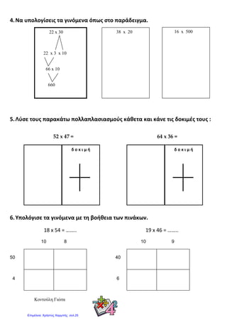 4.Να υπολογίσεις τα γινόμενα όπως στο παράδειγμα.
5.Λύσε τους παρακάτω πολλαπλασιασμούς κάθετα και κάνε τις δοκιμές τους :
52 x 47 = 64 x 36 =
6.Υπολόγισε τα γινόμενα με τη βοήθεια των πινάκων.
18 x 54 = …….. 19 x 46 = ……..
10 8 10 9
50 40
4 6
Κοντούλη Γιώτα
16 x 50038 x 2022 x 30
22 x 3 x 10
66 x 10
660
δ ο κ ι μ ήδ ο κ ι μ ή
Επιμέλεια: Χρήστος Χαρμπής σελ.25
 