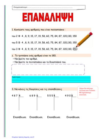 1. Κυκλώστε τους αριθµούς που είναι πολλαπλάσια :
του 2 4 , 8, 9, 15, 17, 19, 58, 60, 75, 84, 87, 120,130, 150
του 5 4 , 8, 9, 15, 17, 19, 58, 60, 75, 84, 87, 120,130, 150
του 3 4 , 8, 9, 15, 17, 19, 58, 60, 75, 84, 87, 120,130, 150
2. Το τριπλάσιο ενός αριθµού είναι το 180.
Να βρείτε τον αριθµό.
Να βρείτε το πενταπλάσιο και το δεκαπλάσιό του.
Απάντηση:______________________________________________________________________
_______________________________________________________________________________
_______________________________________________________________________________
3. Να κάνεις τις διαιρέσεις και τις επαληθεύσεις
4 8 7 4
Επαλήθευση
6 8 9 6
Επαλήθευση
5 5 5 4
Επαλήθευση
4 9 0 8
Επαλήθευση
Ονοµατεπώνυµο:…………………………………………………………..
Αύριο θα κάνουµε
Αγγλικά και Γλώσσα .
Θα σχολάσουµε
κανονικά.
Επιμέλεια: Χρήστος Χαρμπής σελ.27
Τσαμπίκα Δρακιού
 