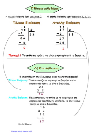 Η τέλεια διαίρεση έχει υπόλοιπο 0. Η ατελής διαίρεση έχει υπόλοιπο 1, 2, 3…
Προσοχή ! Το υπόλοιπο πρέπει να είναι µικρότερο από το διαιρέτη.
Η επαλήθευση της διαίρεσης είναι πολλαπλασιασµός!
Τέλεια διαίρεση: Πολλαπλασιάζω το πηλίκο µε το διαιρέτη και το
αποτέλεσµα πρέπει να είναι ο διαιρετέος.
2 3
Χ 2
4 6
Ατελής διαίρεση: Πολλαπλασιάζω το πηλίκο µε το διαιρέτη και στο
αποτέλεσµα προσθέτω το υπόλοιπο. Το αποτέλεσµα
πρέπει να είναι ο διαιρετέος.
1 8
Χ 2
3 6
+ 1
3 7
Ποντίκα ∆ήµητρα
Επιμέλεια: Χρήστος Χαρμπής σελ.2
 