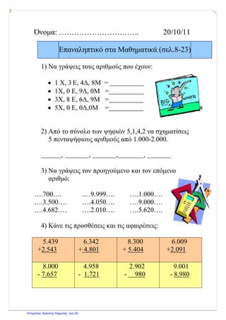 Όνομα: ………………………….. 20/10/11
Επαναληπτικό στα Μαθηματικά (σελ.8-23)
1) Να γράψεις τους αριθμούς που έχουν:
• 1 Χ, 3 Ε, 4Δ, 8Μ =
• 1Χ, 0 Ε, 9Δ, 0Μ =
• 3Χ, 8 Ε, 6Δ, 9Μ =
• 5Χ, 0 Ε, 0Δ,0Μ =
2) Από το σύνολο των ψηφιών 5,1,4,2 να σχηματίσεις
5 πενταψήφιους αριθμούς από 1.000-2.000.
, , , ,
3) Να γράψεις τον προηγούμενο και τον επόμενο
αριθμό:
….700…. .…9.999…. ….1.000….
….3.500…. ….4.050…. ….9.000….
….4.682…. ….2.010…. ….5.620….
4) Κάνε τις προσθέσεις και τις αφαιρέσεις:
5.439
+2.543
6.342
+ 4.801
8.300
+ 5.404
6.009
+2.091
8.000
- 7.657
4.958
- 1.721
2.902
- 980
9.001
- 8.980
Επιμέλεια: Χρήστος Χαρμπής σελ.30
 