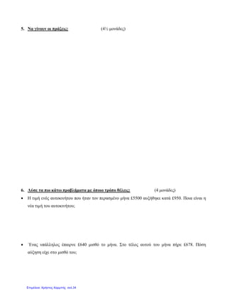 5. Να γίνουν οι πράξεις: (4½ μονάδες)
6. Λύσε τα πιο κάτω προβλήματα με όποιο τρόπο θέλεις: (4 μονάδες)
• Η τιμή ενός αυτοκινήτου που ήταν τον περασμένο μήνα £5500 αυξήθηκε κατά £950. Ποια είναι η
νέα τιμή του αυτοκινήτου;
• ΄Ενας υπάλληλος έπαιρνε £640 μισθό το μήνα. Στο τέλος αυτού του μήνα πήρε £678. Πόση
αύξηση είχε στο μισθό του;
Επιμέλεια: Χρήστος Χαρμπής σελ.34
 