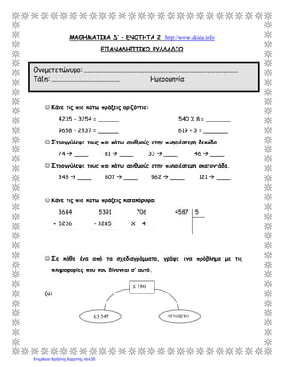 ΜΑΘΗΜΑΤΙΚΑ Δ’ – ΕΝΟΤΗΤΑ 2 http://www.akida.info
ΕΠΑΝΑΛΗΠΤΙΚΟ ΦΥΛΛΑΔΙΟ
 Κάνε τις πιο κάτω πράξεις οριζόντια:
4235 + 3254 = ______ 540 Χ 8 = _______
9658 – 2537 = ______ 619 ÷ 3 = _______
 Στρογγύλεψε τους πιο κάτω αριθμούς στην πλησιέστερη δεκάδα.
74  ____ 81  ____ 33  ____ 46  ____
 Στρογγύλεψε τους πιο κάτω αριθμούς στην πλησιέστερη εκατοντάδα.
345  ____ 807  ____ 962  ____ 121  ____
 Κάνε τις πιο κάτω πράξεις κατακόρυφα:
3684 5391 706 4587 5
+ 5236 - 3285 Χ 4
 Σε κάθε ένα από τα σχεδιαγράμματα, γράψε ένα πρόβλημα με τις
πληροφορίες που σου δίνονται σ’ αυτό.
(α)
£3 547 ΑΓΝΩΣΤΟ
£ 780
Ονοματεπώνυμο: ...............................................................................................
Τάξη: .......................................... Ημερομηνία:
Επιμέλεια: Χρήστος Χαρμπής σελ.35
 